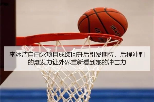 李冰洁自由泳项目成绩回升后引发期待，后程冲刺的爆发力让外界重新看到她的冲击力